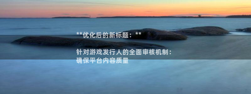 问鼎娱乐__创造奇迹登录：**优化后的新标题：**

针对游戏发行人的全面审核机制：
确保平台内容质量
