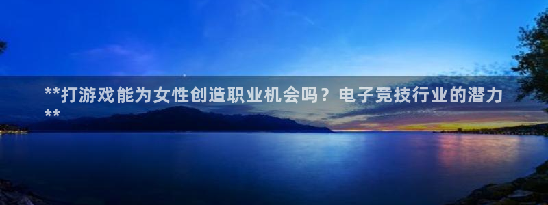 问鼎娱乐—创造奇迹代理登录：**打游戏能为女性创造职业机会吗？电子竞技行业的潜力
**